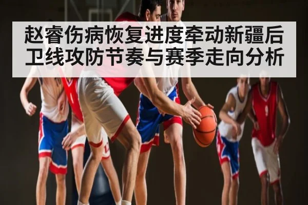 赵睿伤病恢复进度牵动新疆后卫线攻防节奏与赛季走向分析