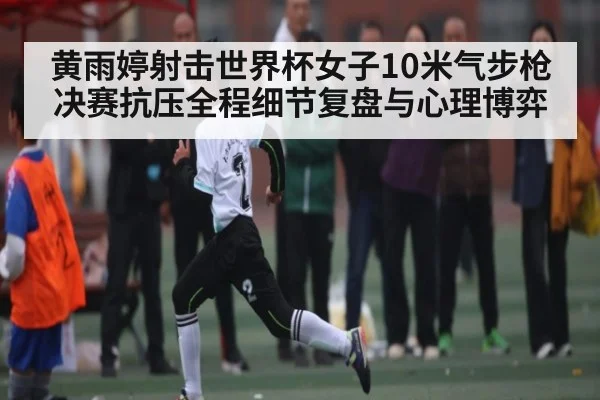 黄雨婷射击世界杯女子10米气步枪决赛抗压全程细节复盘与心理博弈