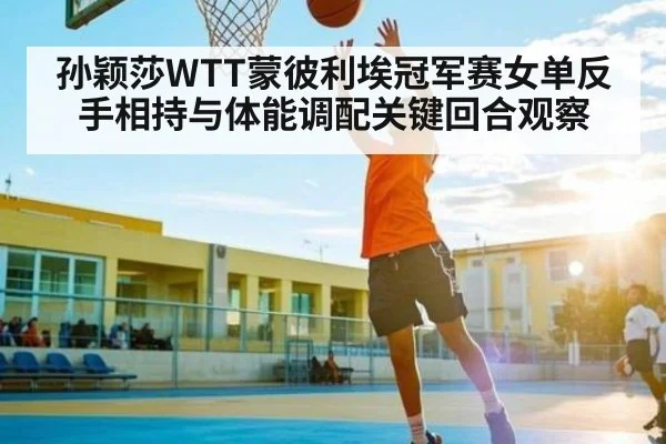 孙颖莎WTT蒙彼利埃冠军赛女单反手相持与体能调配关键回合观察